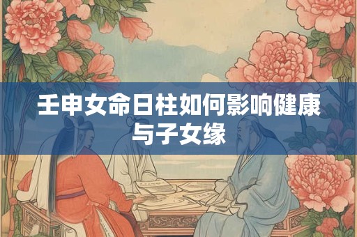 壬申女命日柱如何影响健康与子女缘