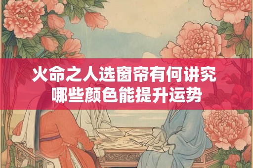 火命之人选窗帘有何讲究 哪些颜色能提升运势