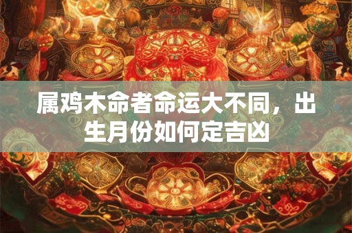 属鸡木命者命运大不同，出生月份如何定吉凶
