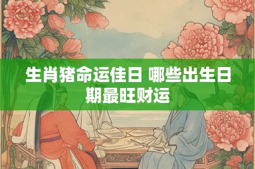 生肖猪命运佳日 哪些出生日期最旺财运