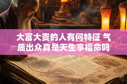 大富大贵的人有何特征 气质出众真是天生享福命吗