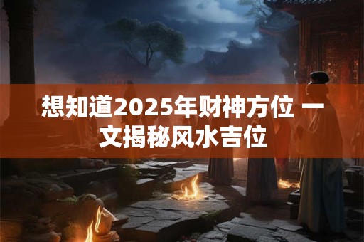 想知道2025年财神方位 一文揭秘风水吉位