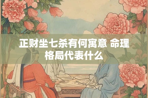 正财坐七杀有何寓意 命理格局代表什么