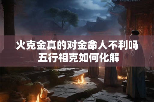 火克金真的对金命人不利吗 五行相克如何化解