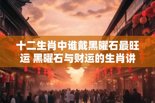 十二生肖中谁戴黑曜石最旺运 黑曜石与财运的生肖讲究
