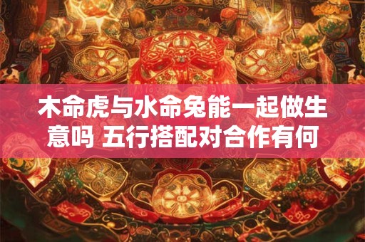 木命虎与水命兔能一起做生意吗 五行搭配对合作有何影响