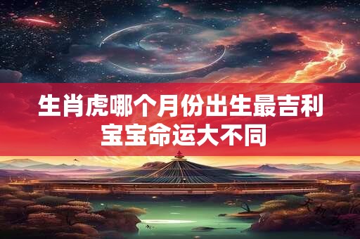生肖虎哪个月份出生最吉利 宝宝命运大不同