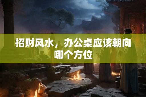 招财风水，办公桌应该朝向哪个方位