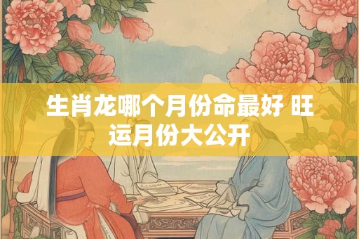 生肖龙哪个月份命最好 旺运月份大公开