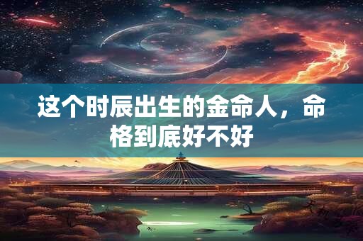 这个时辰出生的金命人，命格到底好不好
