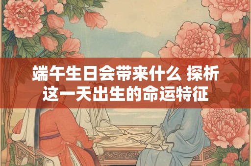 端午生日会带来什么 探析这一天出生的命运特征
