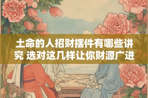土命的人招财摆件有哪些讲究 选对这几样让你财源广进