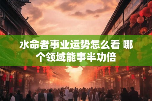 水命者事业运势怎么看 哪个领域能事半功倍