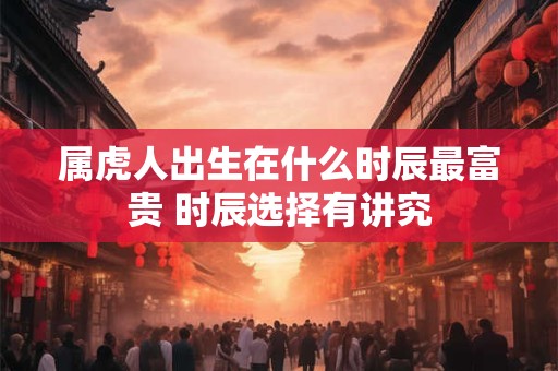 属虎人出生在什么时辰最富贵 时辰选择有讲究