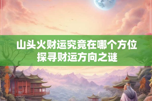 山头火财运究竟在哪个方位 探寻财运方向之谜
