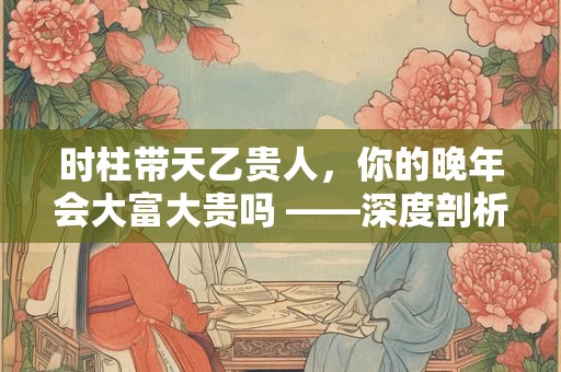 时柱带天乙贵人，你的晚年会大富大贵吗 ——深度剖析贵人时辰的吉凶