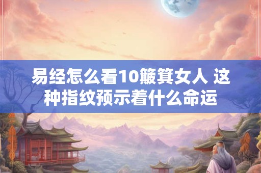 易经怎么看10簸箕女人 这种指纹预示着什么命运