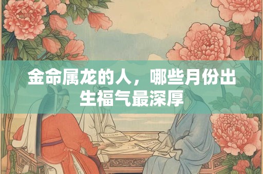 金命属龙的人，哪些月份出生福气最深厚