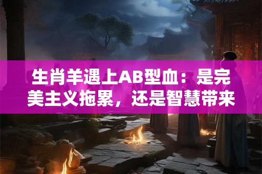 生肖羊遇上AB型血：是完美主义拖累，还是智慧带来机遇