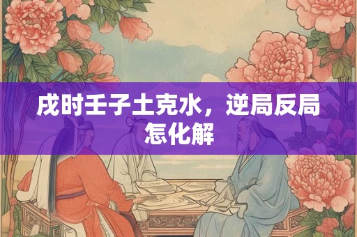 戌时壬子土克水，逆局反局怎化解