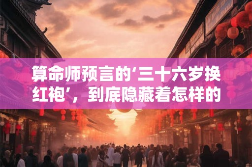 算命师预言的‘三十六岁换红袍’，到底隐藏着怎样的命运密码