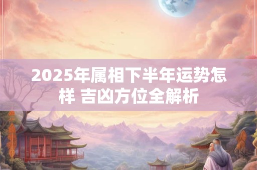 2025年属相下半年运势怎样 吉凶方位全解析