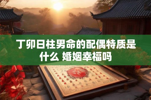丁卯日柱男命的配偶特质是什么 婚姻幸福吗