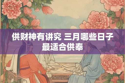 供财神有讲究 三月哪些日子最适合供奉