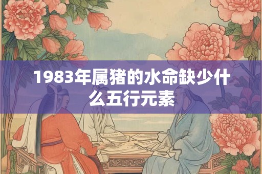 1983年属猪的水命缺少什么五行元素