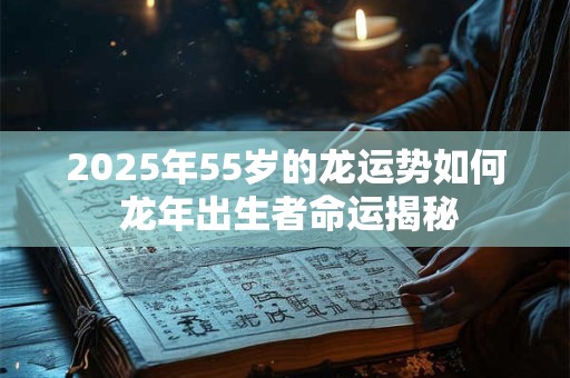 2025年55岁的龙运势如何 龙年出生者命运揭秘