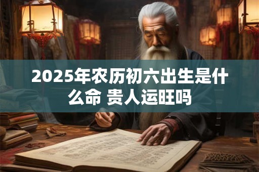 2025年农历初六出生是什么命 贵人运旺吗