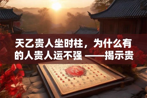 天乙贵人坐时柱，为什么有的人贵人运不强 ——揭示贵人星的关键条件