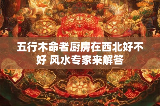 五行木命者厨房在西北好不好 风水专家来解答