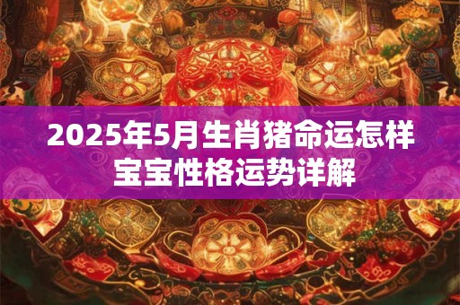 2025年5月生肖猪命运怎样 宝宝性格运势详解