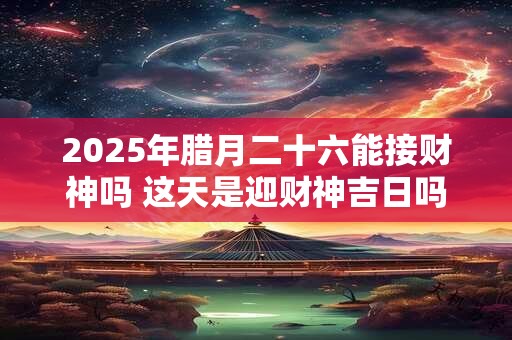 2025年腊月二十六能接财神吗 这天是迎财神吉日吗