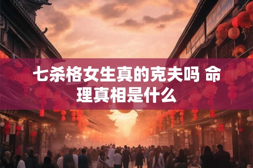 七杀格女生真的克夫吗 命理真相是什么