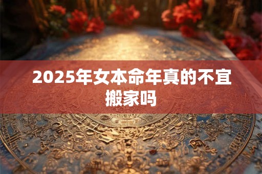 2025年女本命年真的不宜搬家吗