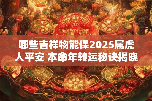 哪些吉祥物能保2025属虎人平安 本命年转运秘诀揭晓