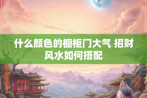 什么颜色的橱柜门大气 招财风水如何搭配