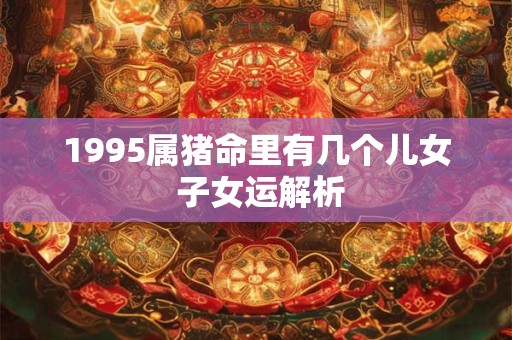 1995属猪命里有几个儿女 子女运解析