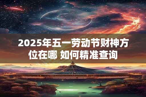 2025年五一劳动节财神方位在哪 如何精准查询 2025年五一劳动节财神方位在哪 如何精准查询