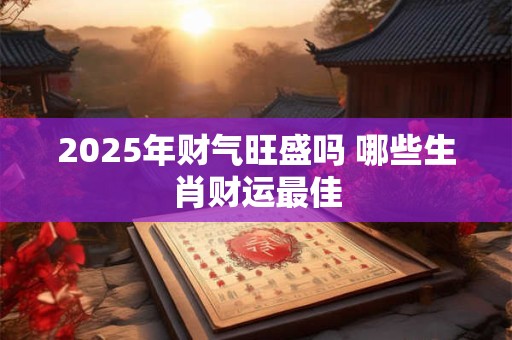 2025年财气旺盛吗 哪些生肖财运最佳