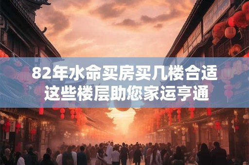 82年水命买房买几楼合适 这些楼层助您家运亨通