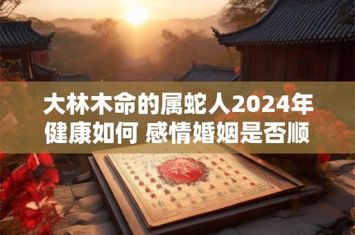 大林木命的属蛇人2024年健康如何 感情婚姻是否顺利