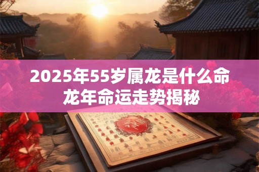 2025年55岁属龙是什么命 龙年命运走势揭秘