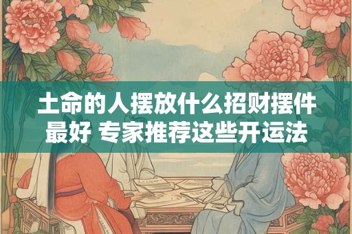 土命的人摆放什么招财摆件最好 专家推荐这些开运法宝