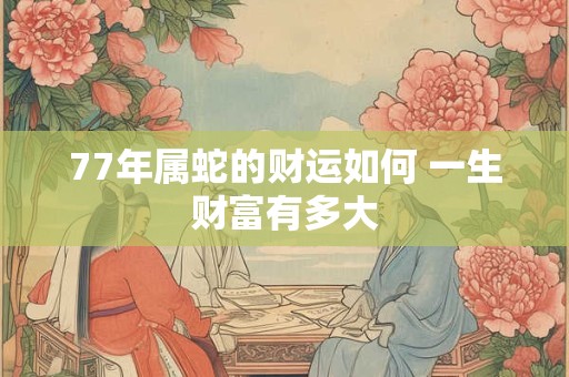 77年属蛇的财运如何 一生财富有多大