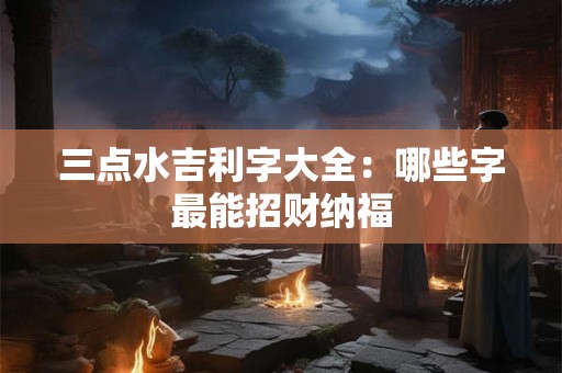三点水吉利字大全：哪些字最能招财纳福