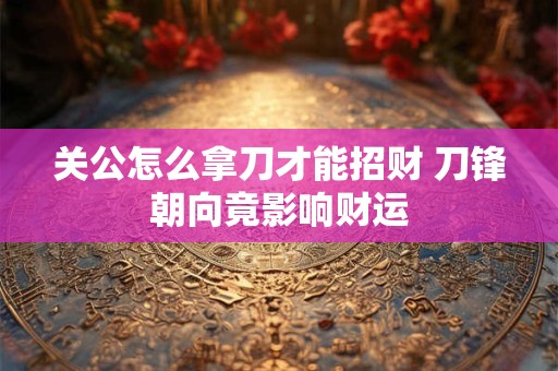 关公怎么拿刀才能招财 刀锋朝向竟影响财运