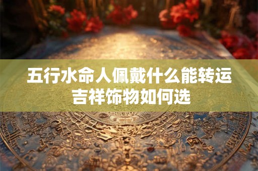 五行水命人佩戴什么能转运 吉祥饰物如何选 五行水命人佩戴什么能转运 吉祥饰物如何选